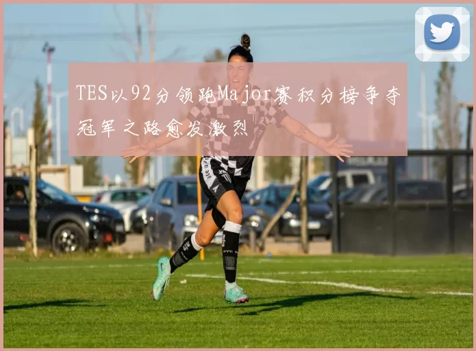 TES以92分领跑Major赛积分榜争夺冠军之路愈发激烈