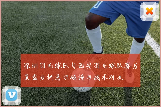 深圳羽毛球队与西安羽毛球队赛后复盘分析意识碰撞与战术对决