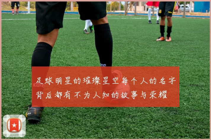 足球明星的璀璨星空每个人的名字背后都有不为人知的故事与荣耀