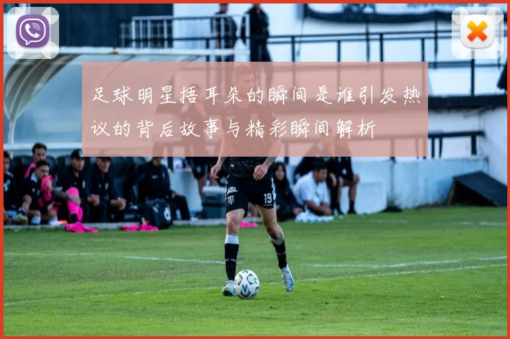 足球明星捂耳朵的瞬间是谁引发热议的背后故事与精彩瞬间解析