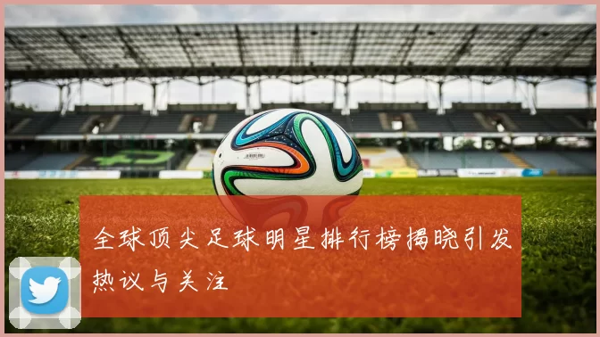 全球顶尖足球明星排行榜揭晓引发热议与关注