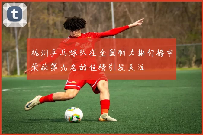 杭州乒乓球队在全国耐力排行榜中荣获第九名的佳绩引发关注