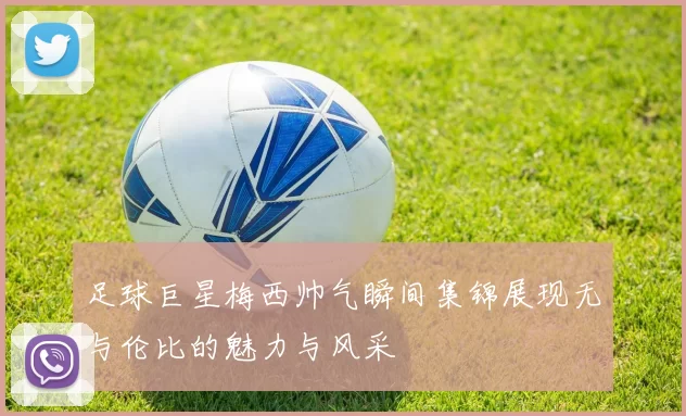 足球巨星梅西帅气瞬间集锦展现无与伦比的魅力与风采