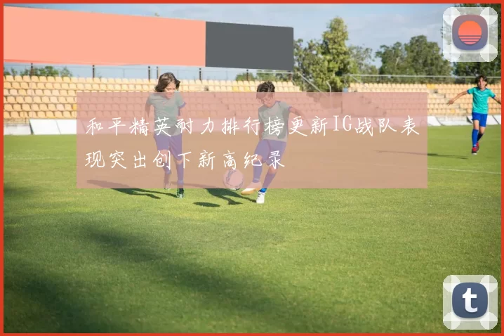 和平精英耐力排行榜更新IG战队表现突出创下新高纪录