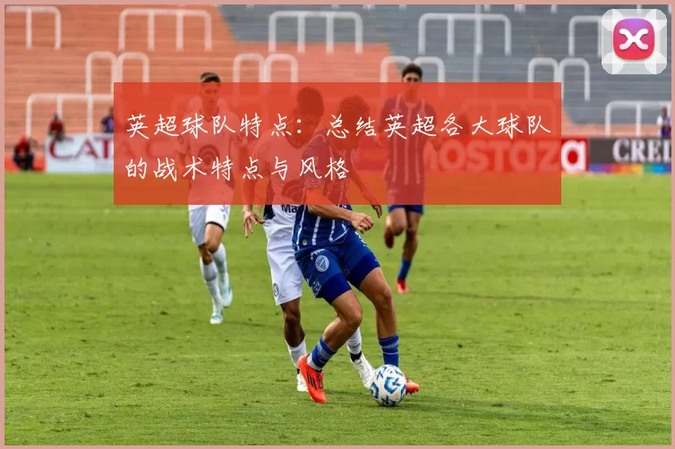 英超球队特点：总结英超各大球队的战术特点与风格