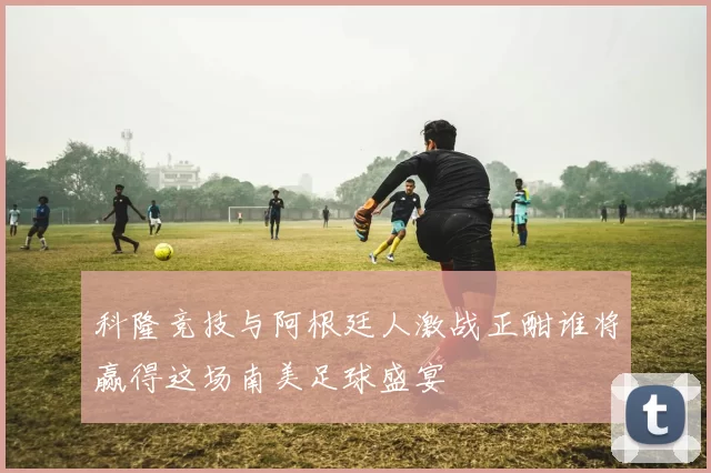 科隆竞技与阿根廷人激战正酣谁将赢得这场南美足球盛宴