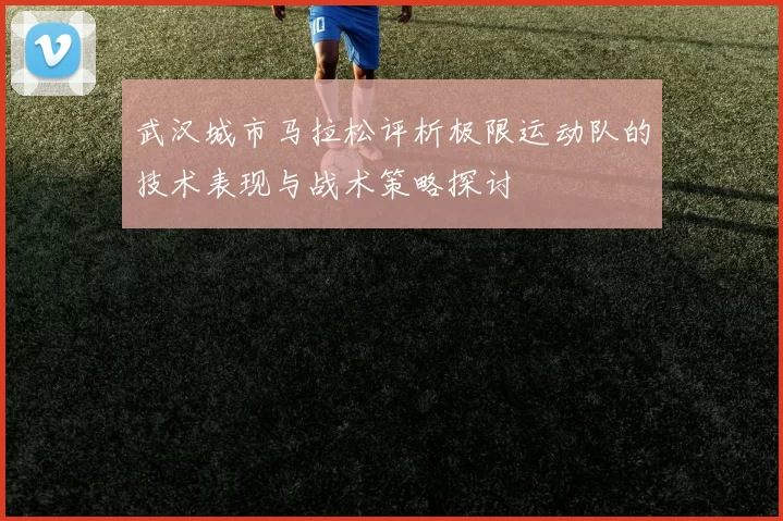 武汉城市马拉松评析极限运动队的技术表现与战术策略探讨