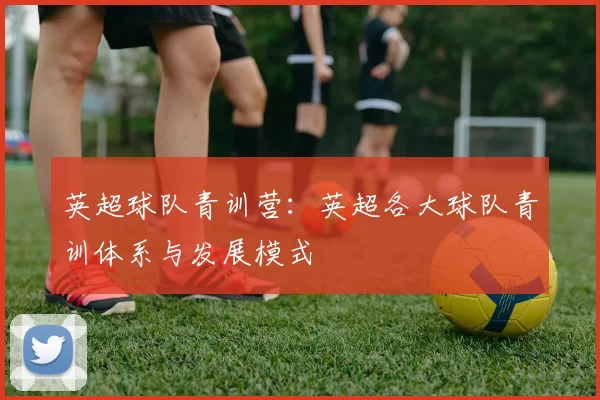 英超球队青训营：英超各大球队青训体系与发展模式
