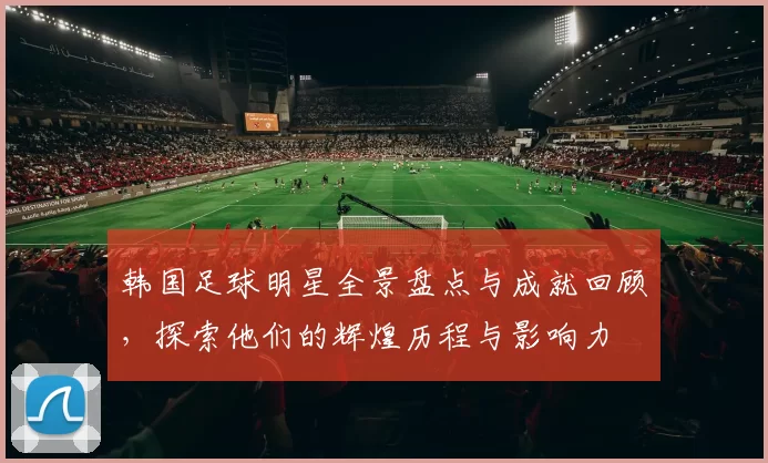 韩国足球明星全景盘点与成就回顾，探索他们的辉煌历程与影响力