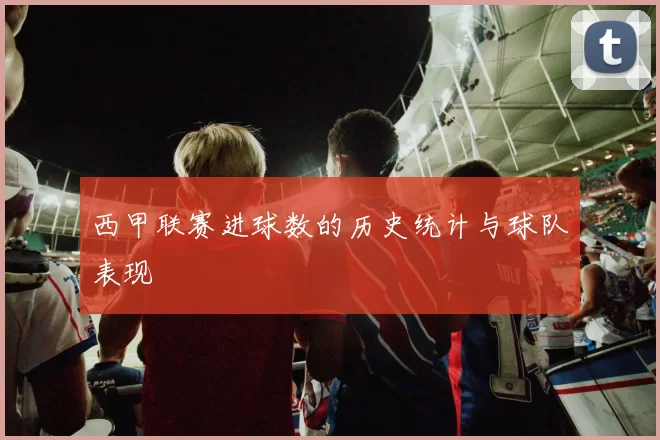 西甲联赛进球数的历史统计与球队表现