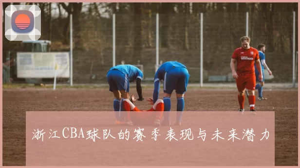 浙江CBA球队的赛季表现与未来潜力