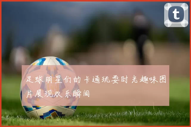 足球明星们的卡通玩耍时光趣味图片展现欢乐瞬间