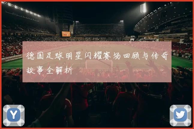 德国足球明星闪耀赛场回顾与传奇故事全解析