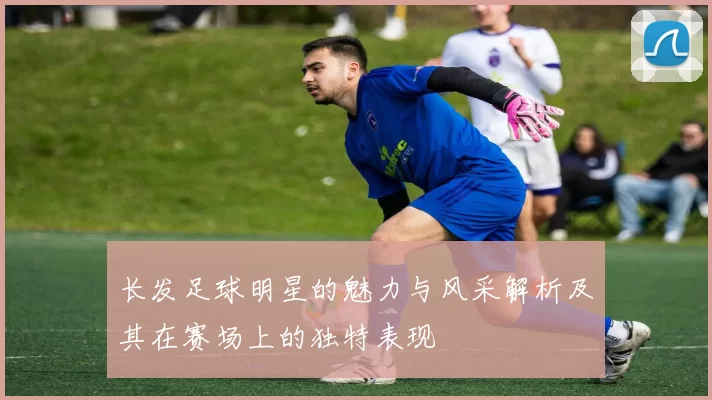 长发足球明星的魅力与风采解析及其在赛场上的独特表现