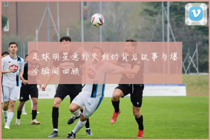 足球明星意外失利的背后故事与爆冷瞬间回顾