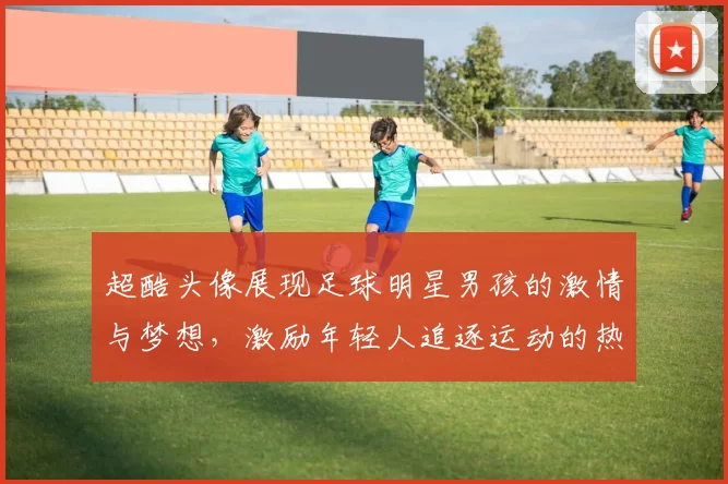 超酷头像展现足球明星男孩的激情与梦想，激励年轻人追逐运动的热爱