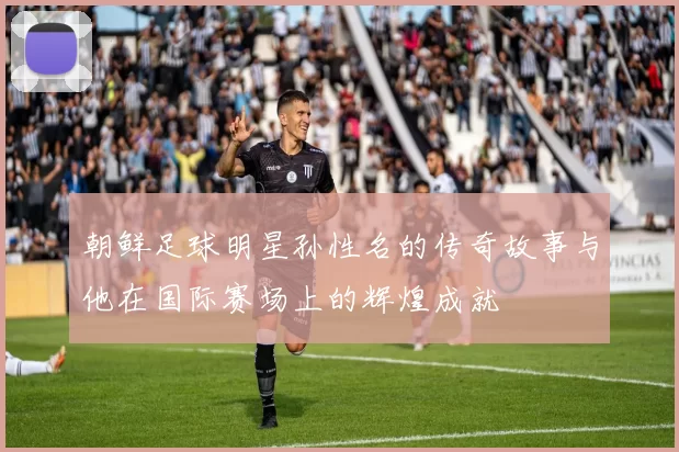 朝鲜足球明星孙性名的传奇故事与他在国际赛场上的辉煌成就