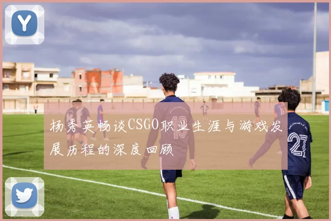 杨秀英畅谈CSGO职业生涯与游戏发展历程的深度回顾