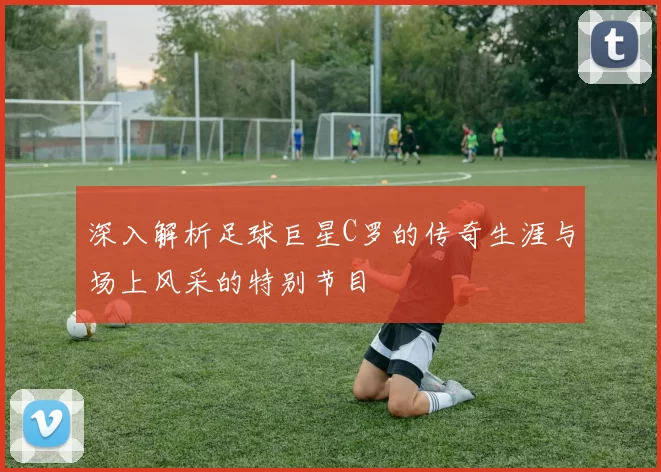 深入解析足球巨星C罗的传奇生涯与场上风采的特别节目