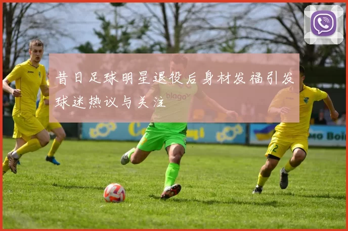 昔日足球明星退役后身材发福引发球迷热议与关注
