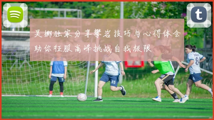 吴娜独家分享攀岩技巧与心得体会助你征服高峰挑战自我极限