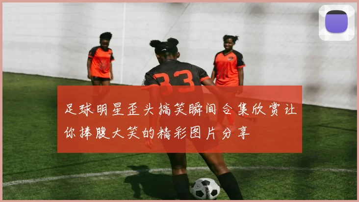 足球明星歪头搞笑瞬间合集欣赏让你捧腹大笑的精彩图片分享