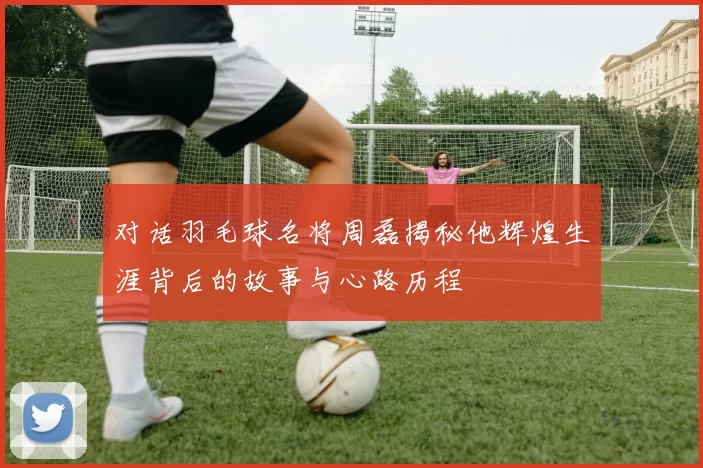 对话羽毛球名将周磊揭秘他辉煌生涯背后的故事与心路历程