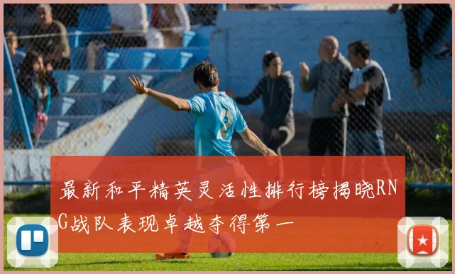 最新和平精英灵活性排行榜揭晓RNG战队表现卓越夺得第一