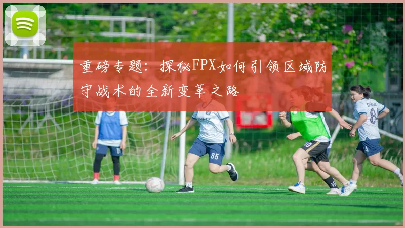 重磅专题：探秘FPX如何引领区域防守战术的全新变革之路