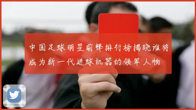 中国足球明星前锋排行榜揭晓谁将成为新一代进球机器的领军人物