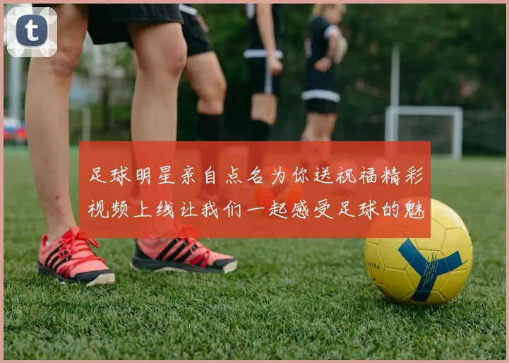 足球明星亲自点名为你送祝福精彩视频上线让我们一起感受足球的魅力与激情