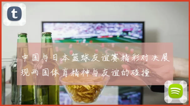 中国与日本篮球友谊赛精彩对决展现两国体育精神与友谊的碰撞