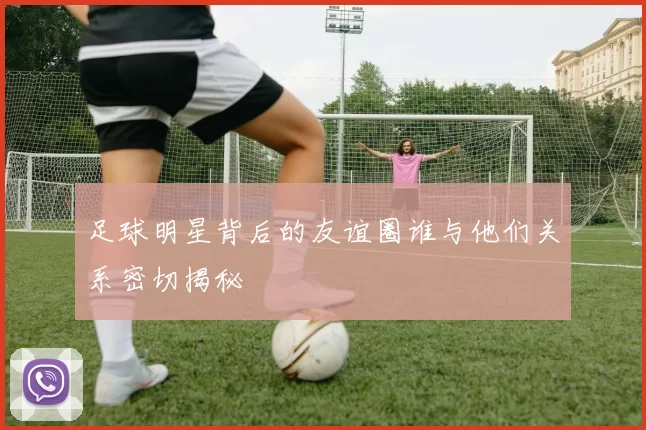 足球明星背后的友谊圈谁与他们关系密切揭秘