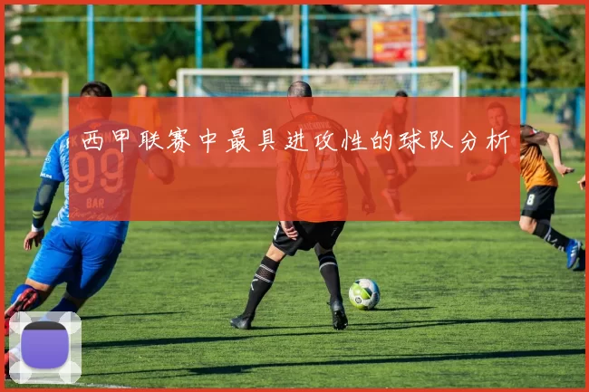 西甲联赛中最具进攻性的球队分析