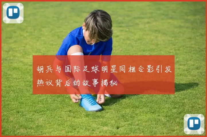 胡兵与国际足球明星同框合影引发热议背后的故事揭秘