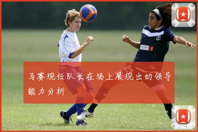 马赛现任队长在场上展现出的领导能力分析