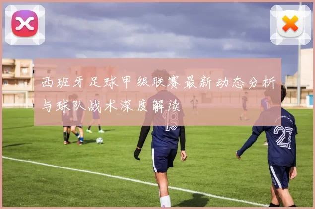 西班牙足球甲级联赛最新动态分析与球队战术深度解读