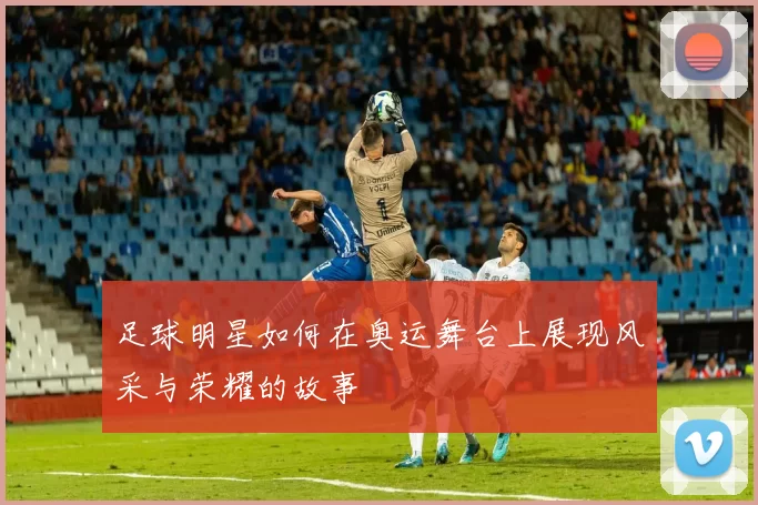 足球明星如何在奥运舞台上展现风采与荣耀的故事