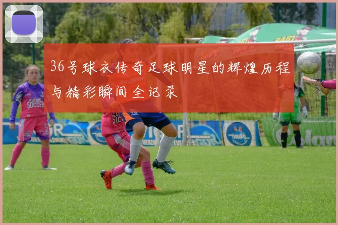 36号球衣传奇足球明星的辉煌历程与精彩瞬间全记录