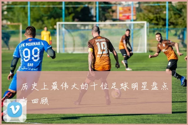 历史上最伟大的十位足球明星盘点与回顾