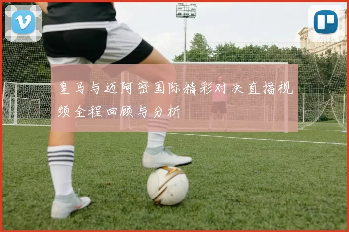 皇马与迈阿密国际精彩对决直播视频全程回顾与分析