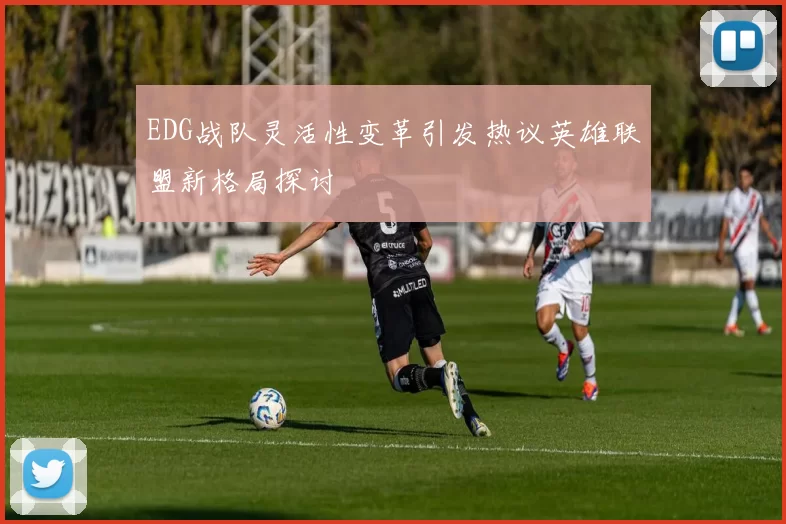 EDG战队灵活性变革引发热议英雄联盟新格局探讨