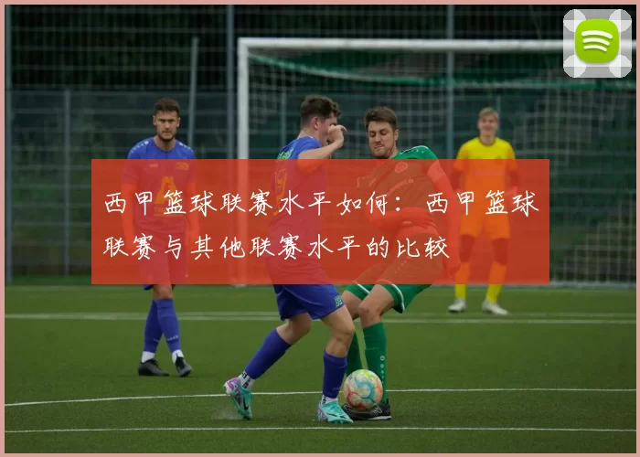 西甲篮球联赛水平如何：西甲篮球联赛与其他联赛水平的比较
