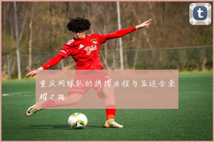 重庆网球队的拼搏历程与亚运会荣耀之路