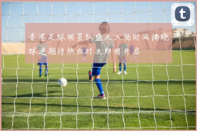 香港足球明星队盛大入场时间揭晓球迷期待热血对决即将开启