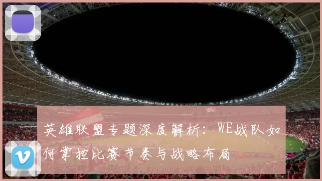 英雄联盟专题深度解析：WE战队如何掌控比赛节奏与战略布局