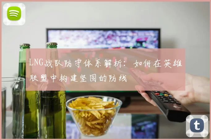 LNG战队防守体系解析：如何在英雄联盟中构建坚固的防线