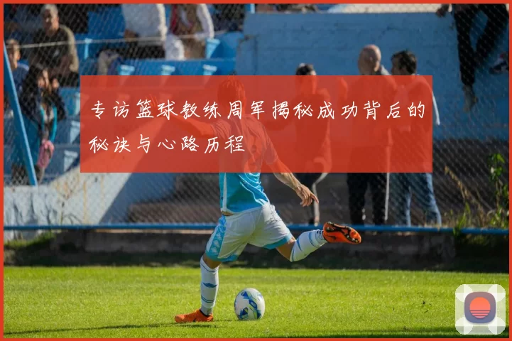 专访篮球教练周军揭秘成功背后的秘诀与心路历程