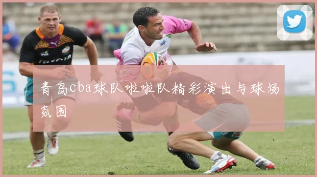 青岛cba球队啦啦队精彩演出与球场氛围