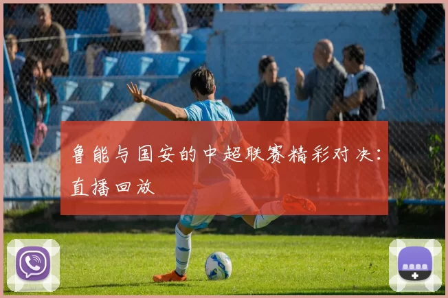 鲁能与国安的中超联赛精彩对决：直播回放